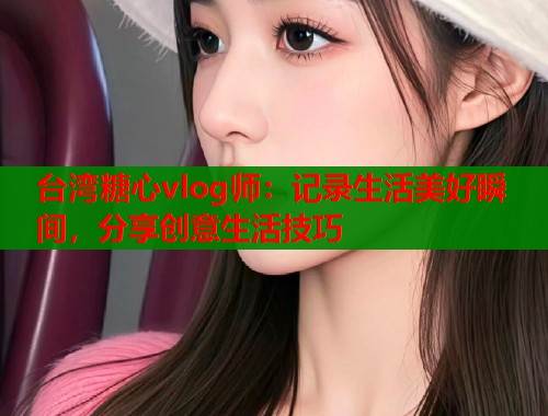 台湾糖心vlog师：记录生活美好瞬间，分享创意生活技巧