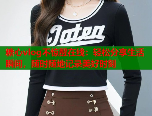 糖心vlog不惊醒在线：轻松分享生活瞬间，随时随地记录美好时刻