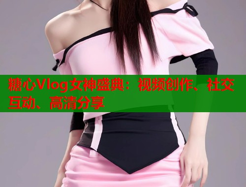 糖心Vlog女神盛典：视频创作、社交互动、高清分享