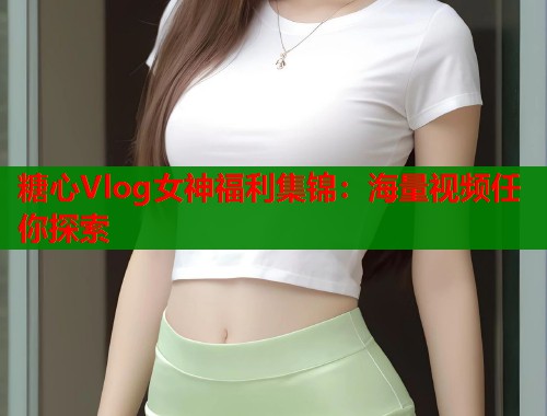 糖心Vlog女神福利集锦：海量视频任你探索