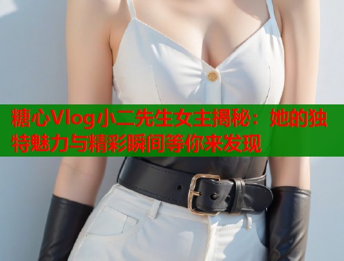 糖心Vlog小二先生女主揭秘：她的独特魅力与精彩瞬间等你来发现
