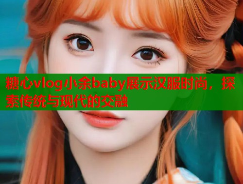 糖心vlog小余baby展示汉服时尚，探索传统与现代的交融