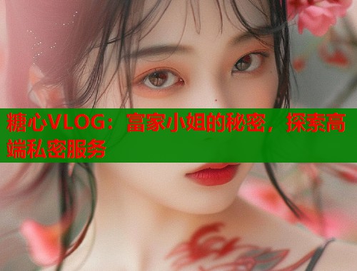 糖心VLOG：富家小姐的秘密，探索高端私密服务