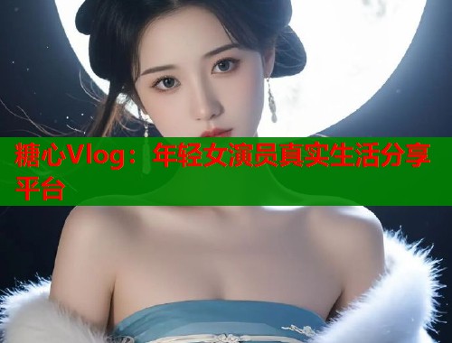 糖心Vlog：年轻女演员真实生活分享平台
