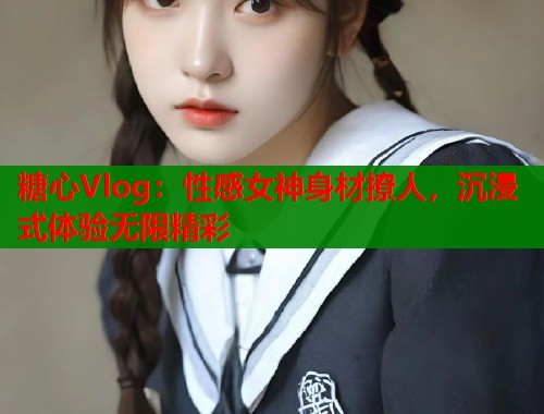 糖心Vlog：性感女神身材撩人，沉浸式体验无限精彩