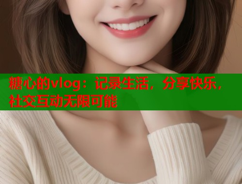 糖心的vlog：记录生活，分享快乐，社交互动无限可能