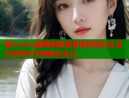 糖心vlog娜娜露脸首秀揭秘精彩生活日常吸引无数粉丝关注