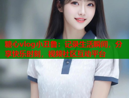 糖心vlog小丑鲁：记录生活瞬间，分享快乐时刻，视频社区互动平台