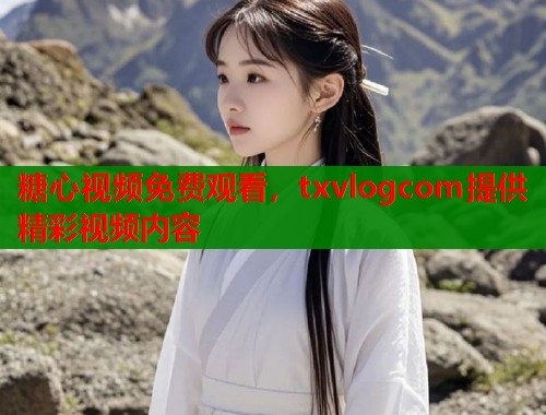 糖心视频免费观看，txvlogcom提供精彩视频内容