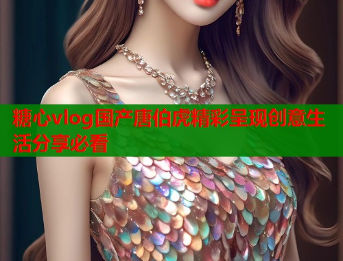 糖心vlog国产唐伯虎精彩呈现创意生活分享必看