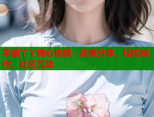 芋圆丫丫糖心视频：甜美分享，轻松制作，社区互动