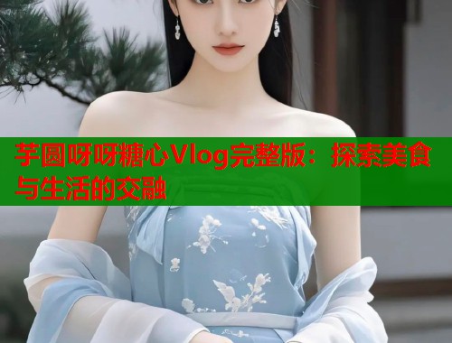 芋圆呀呀糖心Vlog完整版：探索美食与生活的交融
