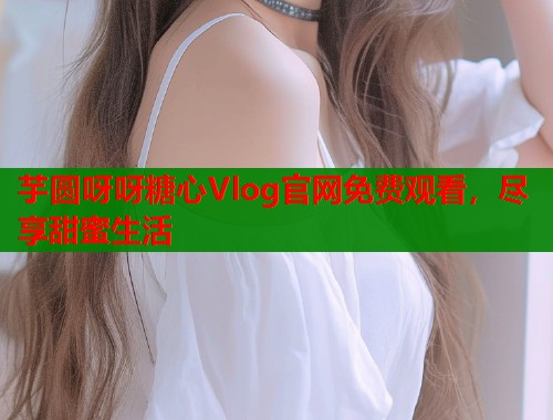 芋圆呀呀糖心Vlog官网免费观看，尽享甜蜜生活