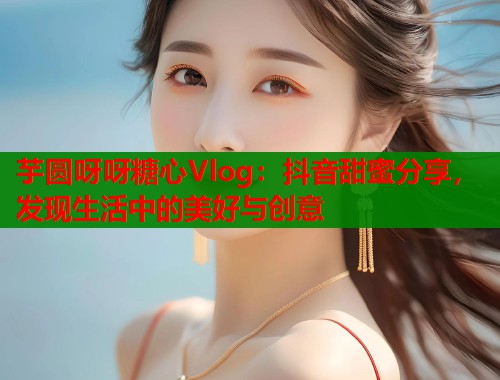 芋圆呀呀糖心Vlog：抖音甜蜜分享，发现生活中的美好与创意
