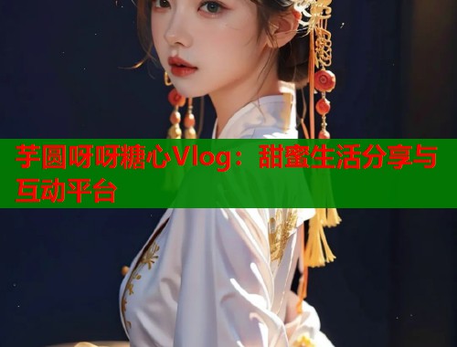 芋圆呀呀糖心Vlog：甜蜜生活分享与互动平台