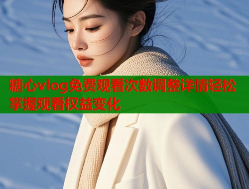 糖心vlog免费观看次数调整详情轻松掌握观看权益变化