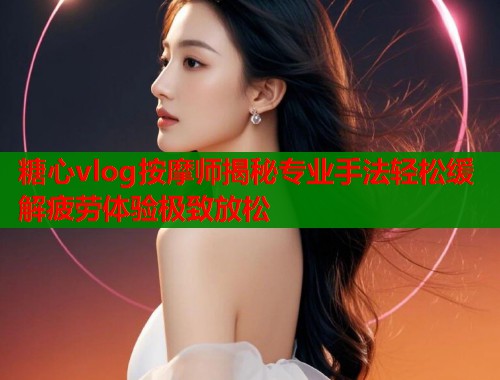 糖心vlog按摩师揭秘专业手法轻松缓解疲劳体验极致放松