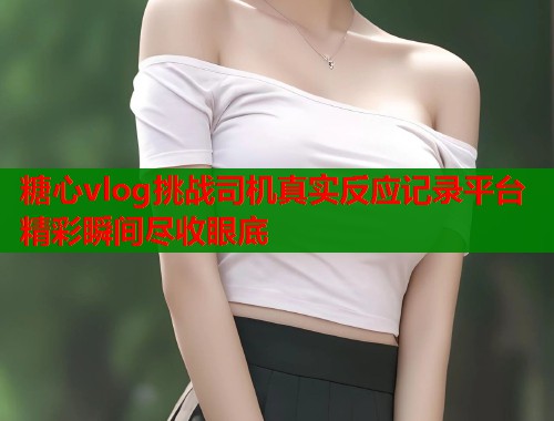 糖心vlog挑战司机真实反应记录平台精彩瞬间尽收眼底