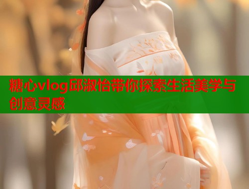 糖心vlog邱淑怡带你探索生活美学与创意灵感