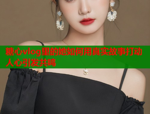 糖心vlog里的她如何用真实故事打动人心引发共鸣
