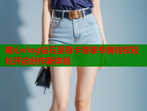 糖心vlog钻石至尊卡尊享专属特权轻松开启创作新体验 糖心vlog钻石至尊卡尊享专属特权轻松开启创作新体验