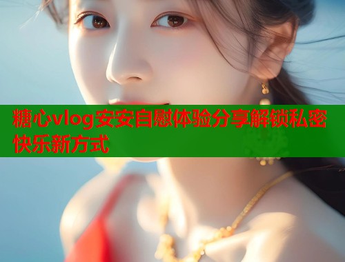 糖心vlog安安自慰体验分享解锁私密快乐新方式