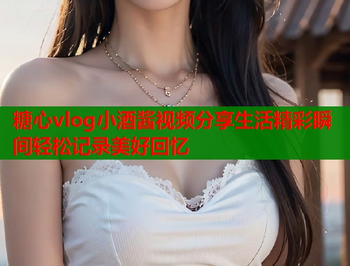 糖心vlog小酒酱视频分享生活精彩瞬间轻松记录美好回忆