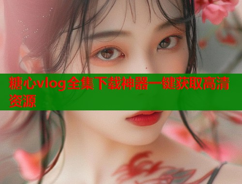 糖心vlog全集下载神器一键获取高清资源