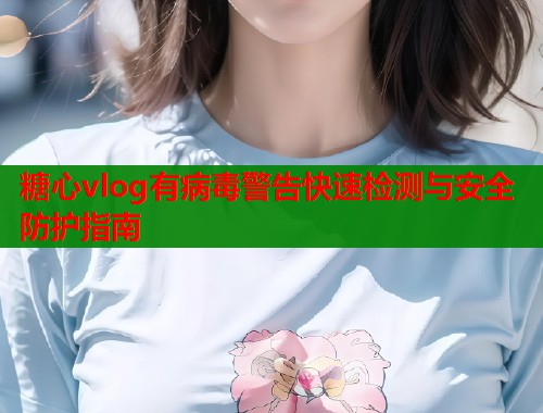 糖心vlog有病毒警告快速检测与安全防护指南