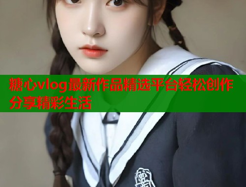 糖心vlog最新作品精选平台轻松创作分享精彩生活