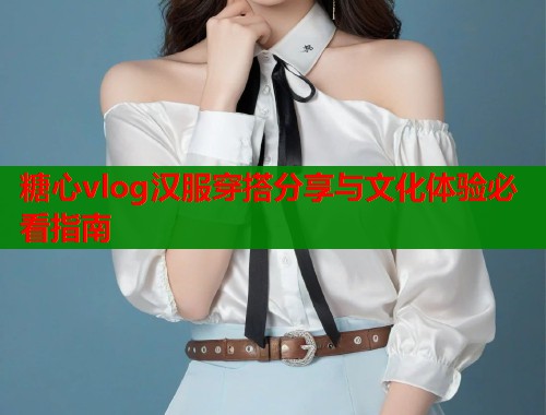 糖心vlog汉服穿搭分享与文化体验必看指南