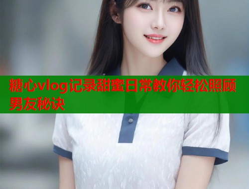 糖心vlog记录甜蜜日常教你轻松照顾男友秘诀