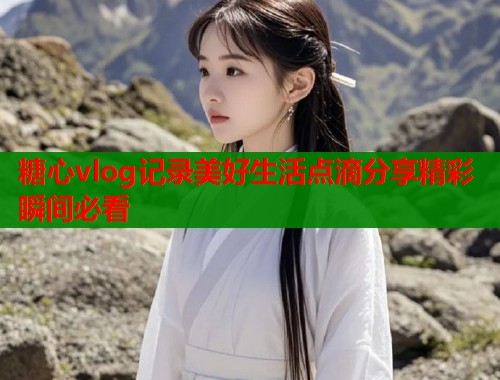 糖心vlog记录美好生活点滴分享精彩瞬间必看