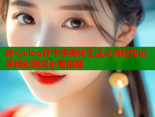 糖心vlog许木学揭秘生活点滴轻松记录精彩瞬间必看指南 糖心vlog许木学揭秘生活点滴轻松记录精彩瞬间必看指南