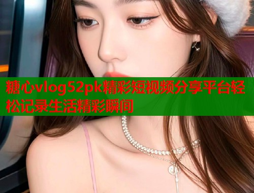 糖心vlog52pk精彩短视频分享平台轻松记录生活精彩瞬间