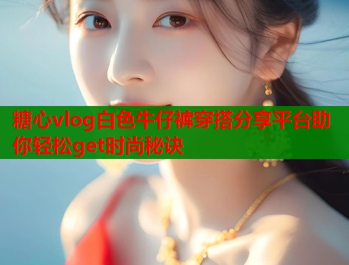 糖心vlog白色牛仔裤穿搭分享平台助你轻松get时尚秘诀