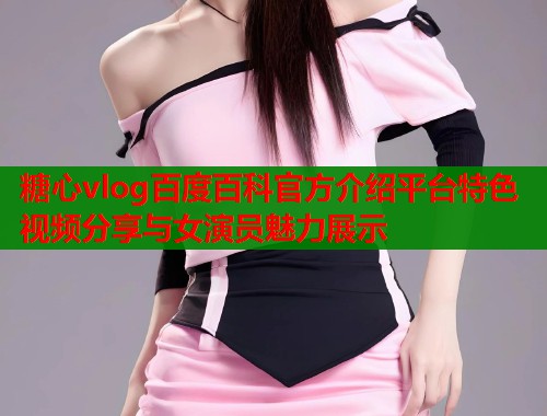 糖心vlog百度百科官方介绍平台特色视频分享与女演员魅力展示
