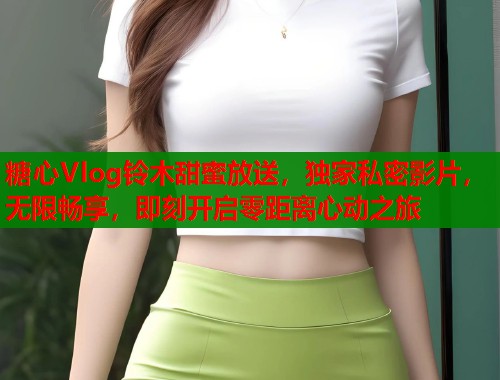 糖心Vlog铃木甜蜜放送，独家私密影片，无限畅享，即刻开启零距离心动之旅