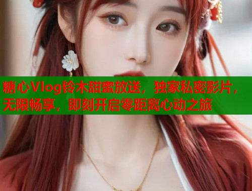 糖心Vlog铃木甜蜜放送，独家私密影片，无限畅享，即刻开启零距离心动之旅
