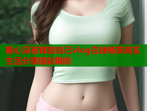 糖心深夜释放自己vlog在线畅享真实生活分享精彩瞬间