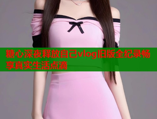 糖心深夜释放自己vlog旧版全纪录畅享真实生活点滴