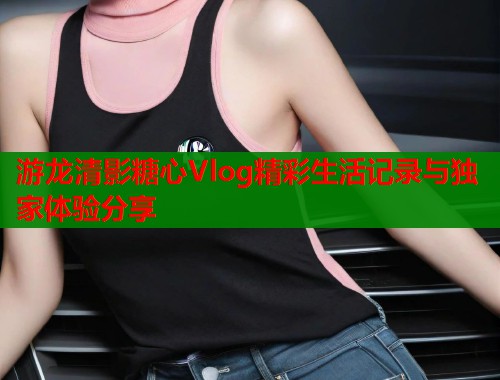 游龙清影糖心Vlog精彩生活记录与独家体验分享