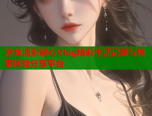 游龙清影糖心Vlog精彩生活记录与独家体验分享平台