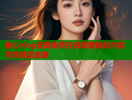 糖心vlog官网免费在线观看精彩内容尽享视觉盛宴