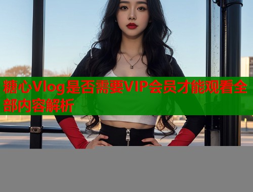 糖心Vlog是否需要VIP会员才能观看全部内容解析