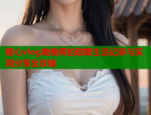 糖心vlog晚晚蒋的甜蜜生活记录与实用分享全攻略