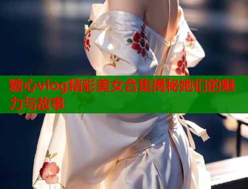 糖心vlog精彩美女合集揭秘她们的魅力与故事