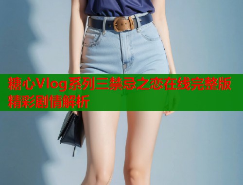 糖心Vlog系列三禁忌之恋在线完整版精彩剧情解析