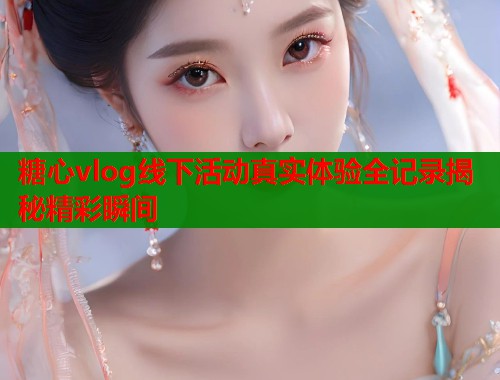 糖心vlog线下活动真实体验全记录揭秘精彩瞬间