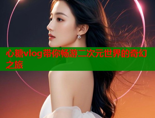 心糖vlog带你畅游二次元世界的奇幻之旅